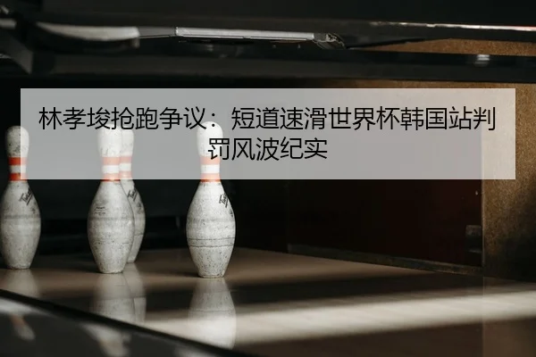 林孝埈抢跑争议：短道速滑世界杯韩国站判罚风波纪实