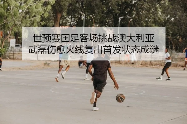 世预赛国足客场挑战澳大利亚 武磊伤愈火线复出首发状态成谜